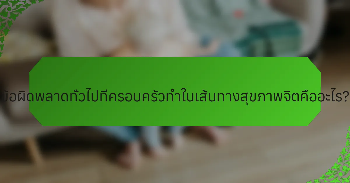 ข้อผิดพลาดทั่วไปที่ครอบครัวทำในเส้นทางสุขภาพจิตคืออะไร?