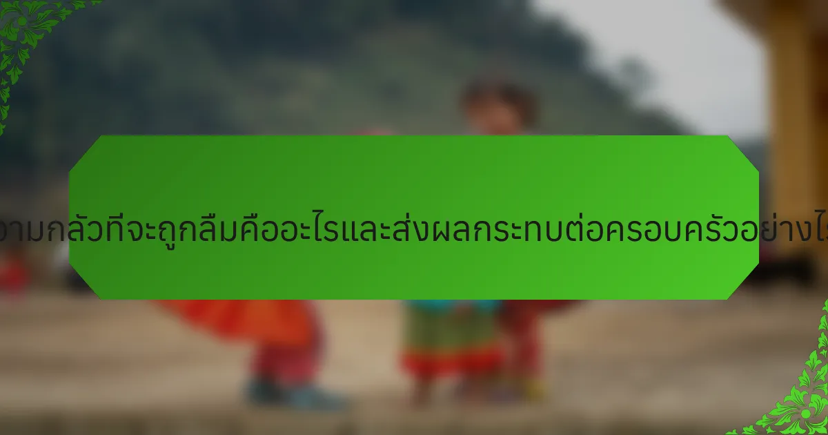 ความกลัวที่จะถูกลืมคืออะไรและส่งผลกระทบต่อครอบครัวอย่างไร?
